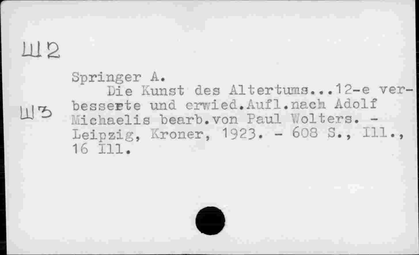 ﻿Ш2
Springer А.
Die Kunst des Altertums...1 2-е ver-™ besserte und erwied.Auf1.nach Adolf D Michaelis bearb.von Paul Wolters. -Leipzig, Kroner, 1923. - 6О8 S., Ill., 16 Ill.